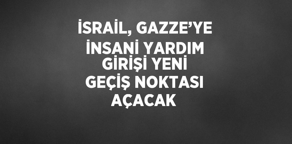 İSRAİL, GAZZE’YE İNSANİ YARDIM GİRİŞİ YENİ GEÇİŞ NOKTASI AÇACAK