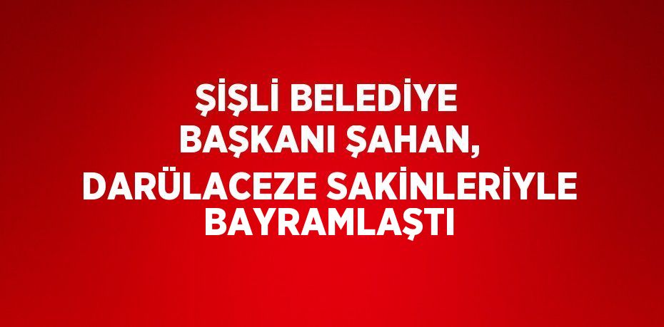 ŞİŞLİ BELEDİYE BAŞKANI ŞAHAN, DARÜLACEZE SAKİNLERİYLE BAYRAMLAŞTI