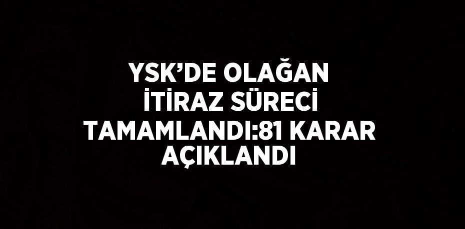 YSK’DE OLAĞAN İTİRAZ SÜRECİ TAMAMLANDI:81 KARAR AÇIKLANDI