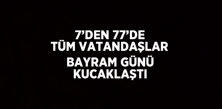 7’DEN 77’DE TÜM VATANDAŞLAR BAYRAM GÜNÜ KUCAKLAŞTI