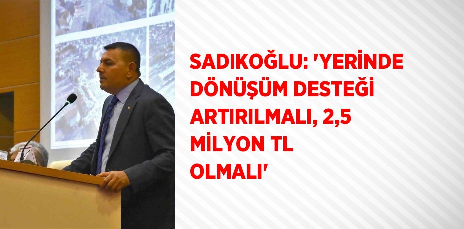 SADIKOĞLU: 'YERİNDE DÖNÜŞÜM DESTEĞİ ARTIRILMALI, 2,5 MİLYON TL OLMALI'
