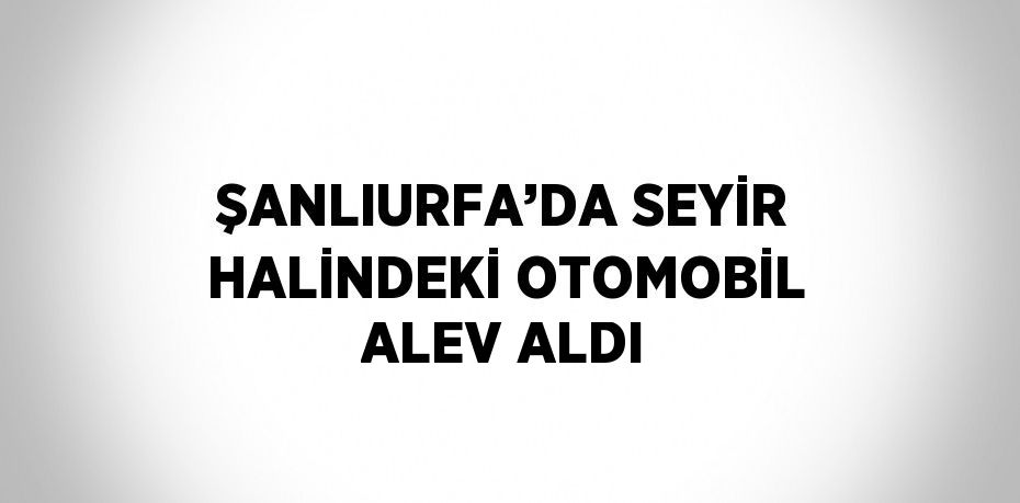 ŞANLIURFA’DA SEYİR HALİNDEKİ OTOMOBİL ALEV ALDI