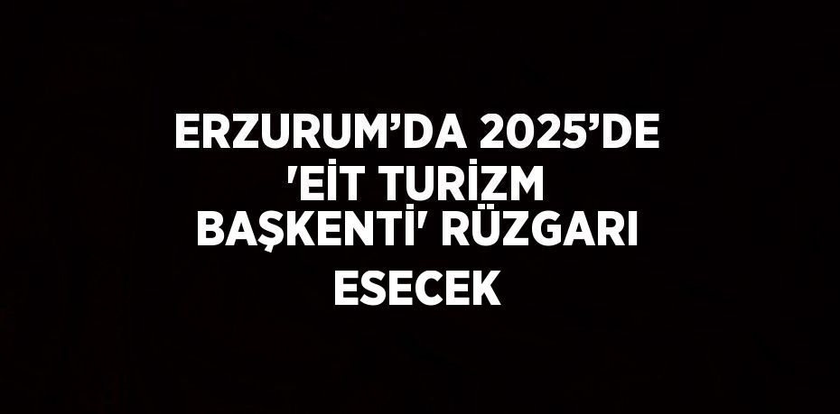ERZURUM’DA 2025’DE 'EİT TURİZM BAŞKENTİ' RÜZGARI ESECEK