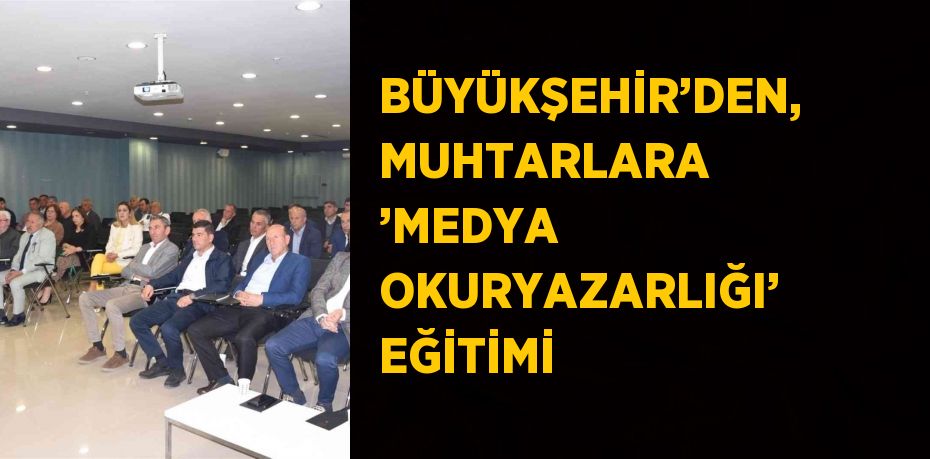 BÜYÜKŞEHİR’DEN, MUHTARLARA ’MEDYA OKURYAZARLIĞI’ EĞİTİMİ