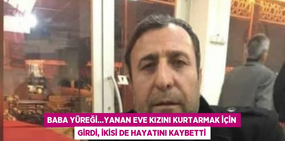 BABA YÜREĞİ...YANAN EVE KIZINI KURTARMAK İÇİN GİRDİ, İKİSİ DE HAYATINI KAYBETTİ