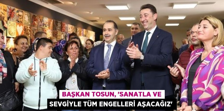 BAŞKAN TOSUN, “SANATLA VE SEVGİYLE TÜM ENGELLERİ AŞACAĞIZ”