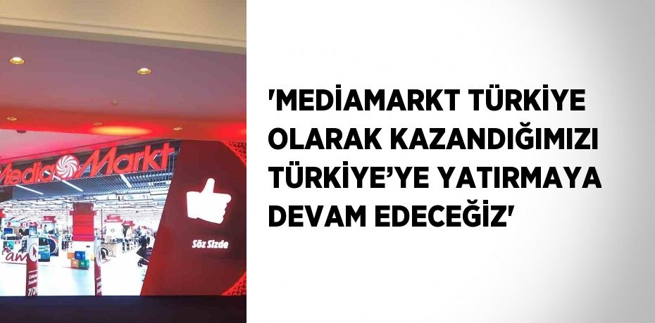 'MEDİAMARKT TÜRKİYE OLARAK KAZANDIĞIMIZI TÜRKİYE’YE YATIRMAYA DEVAM EDECEĞİZ'