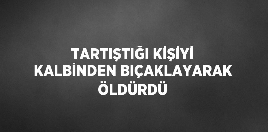 TARTIŞTIĞI KİŞİYİ KALBİNDEN BIÇAKLAYARAK ÖLDÜRDÜ