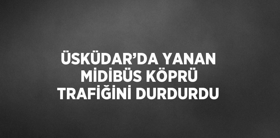 ÜSKÜDAR’DA YANAN MİDİBÜS KÖPRÜ TRAFİĞİNİ DURDURDU