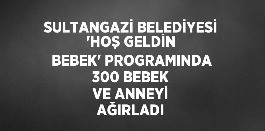 SULTANGAZİ BELEDİYESİ 'HOŞ GELDİN BEBEK' PROGRAMINDA 300 BEBEK VE ANNEYİ AĞIRLADI