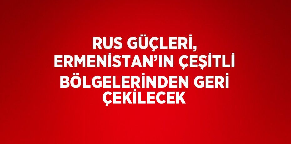 RUS GÜÇLERİ, ERMENİSTAN’IN ÇEŞİTLİ BÖLGELERİNDEN GERİ ÇEKİLECEK