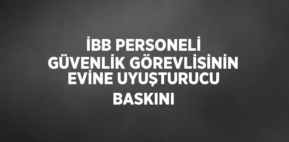 İBB PERSONELİ GÜVENLİK GÖREVLİSİNİN EVİNE UYUŞTURUCU BASKINI