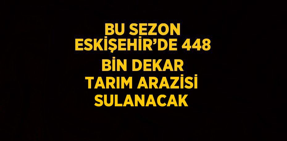 BU SEZON ESKİŞEHİR’DE 448 BİN DEKAR TARIM ARAZİSİ SULANACAK