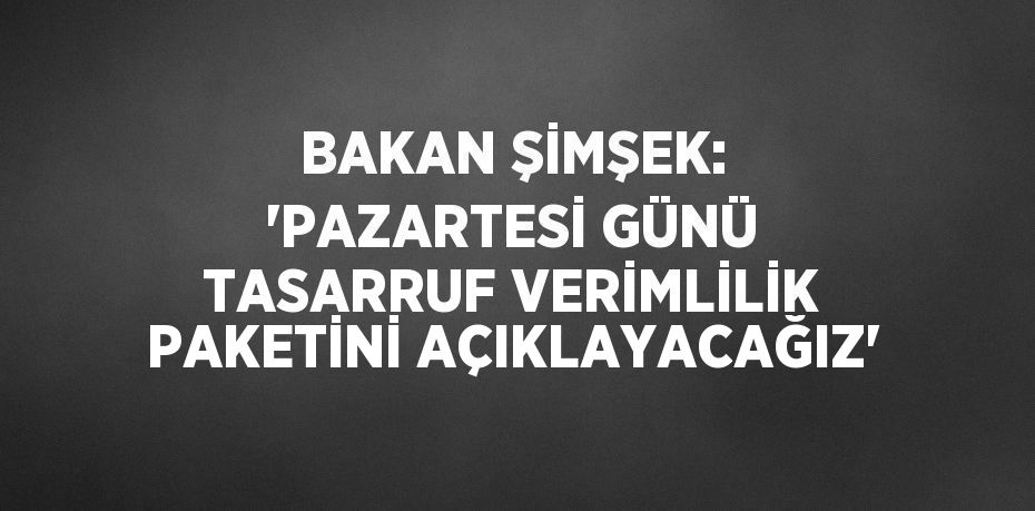 BAKAN ŞİMŞEK: 'PAZARTESİ GÜNÜ TASARRUF VERİMLİLİK PAKETİNİ AÇIKLAYACAĞIZ'