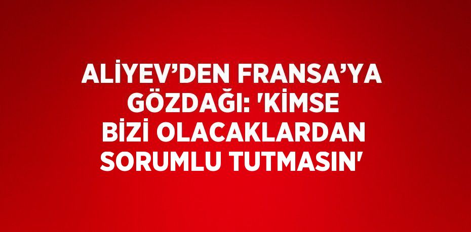 ALİYEV’DEN FRANSA’YA GÖZDAĞI: 'KİMSE BİZİ OLACAKLARDAN SORUMLU TUTMASIN'