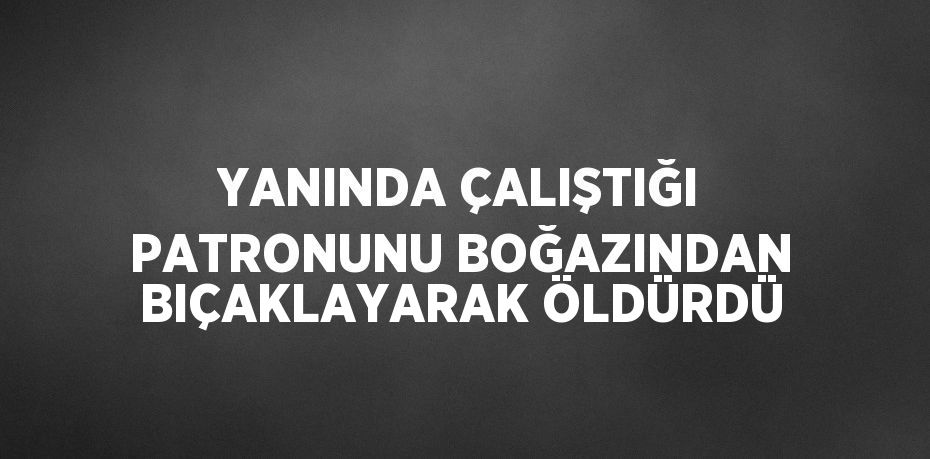 YANINDA ÇALIŞTIĞI PATRONUNU BOĞAZINDAN BIÇAKLAYARAK ÖLDÜRDÜ