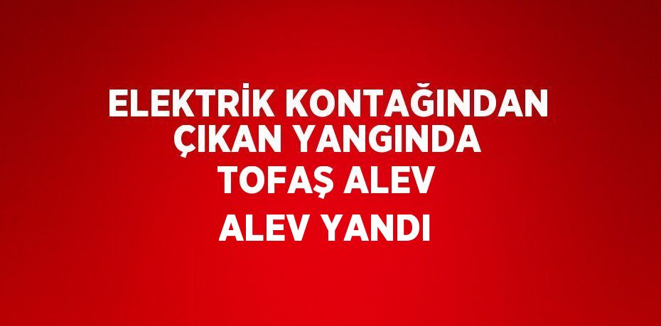 ELEKTRİK KONTAĞINDAN ÇIKAN YANGINDA TOFAŞ ALEV ALEV YANDI