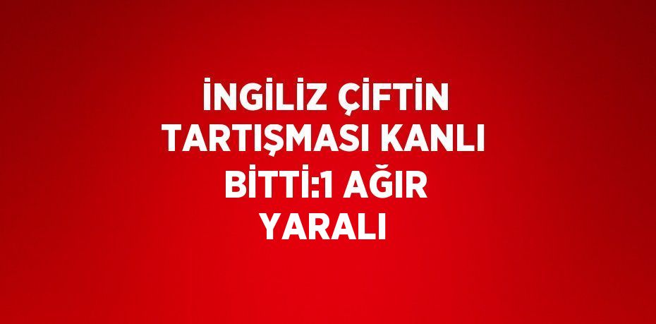 İNGİLİZ ÇİFTİN TARTIŞMASI KANLI BİTTİ:1 AĞIR YARALI