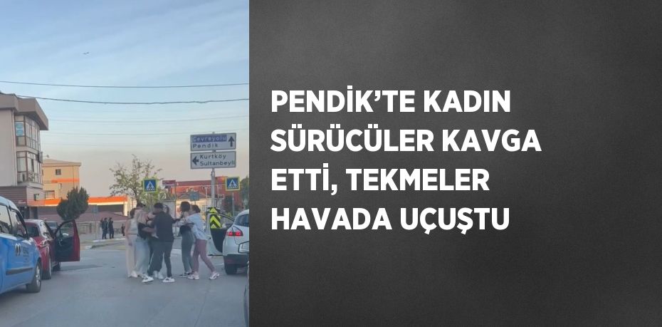 PENDİK’TE KADIN SÜRÜCÜLER KAVGA ETTİ, TEKMELER HAVADA UÇUŞTU