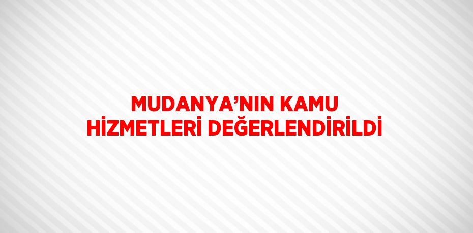 MUDANYA’NIN KAMU HİZMETLERİ DEĞERLENDİRİLDİ