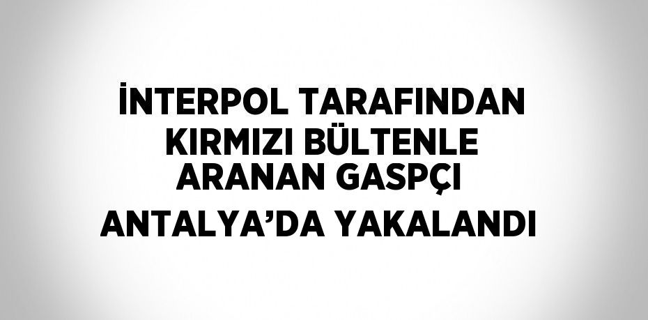 İNTERPOL TARAFINDAN KIRMIZI BÜLTENLE ARANAN GASPÇI ANTALYA’DA YAKALANDI