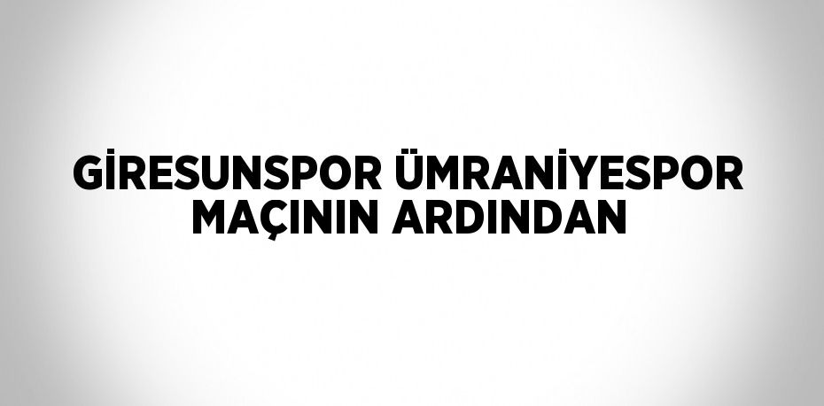 GİRESUNSPOR ÜMRANİYESPOR MAÇININ ARDINDAN