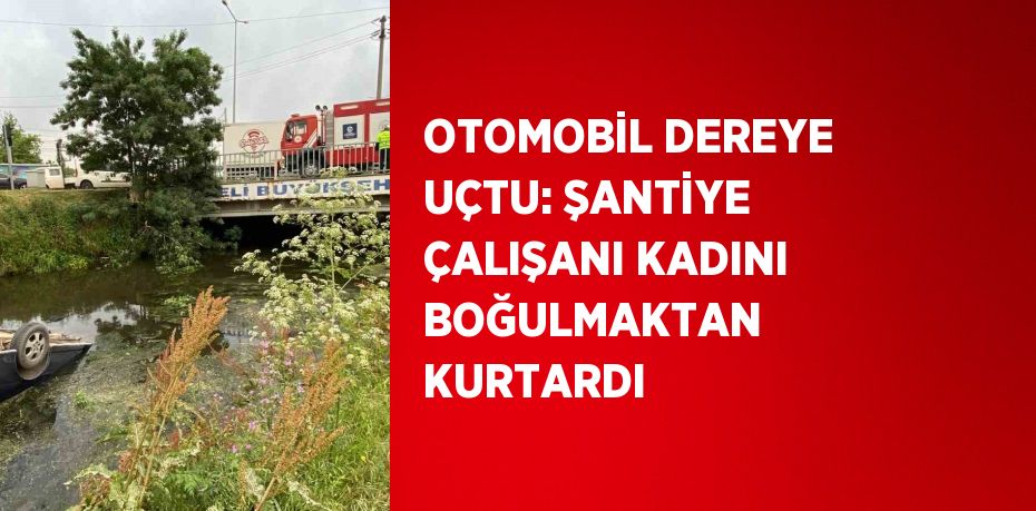 OTOMOBİL DEREYE UÇTU: ŞANTİYE ÇALIŞANI KADINI BOĞULMAKTAN KURTARDI