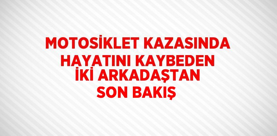 MOTOSİKLET KAZASINDA HAYATINI KAYBEDEN İKİ ARKADAŞTAN SON BAKIŞ