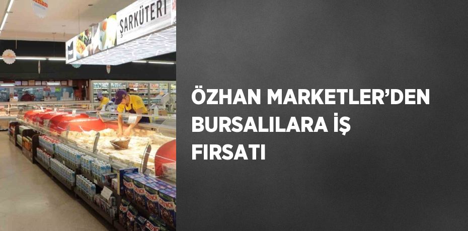 ÖZHAN MARKETLER’DEN BURSALILARA İŞ FIRSATI