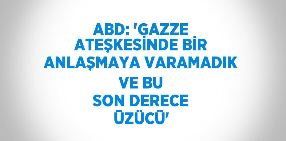 ABD: 'GAZZE ATEŞKESİNDE BİR ANLAŞMAYA VARAMADIK VE BU SON DERECE ÜZÜCÜ'