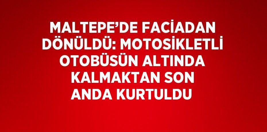 MALTEPE’DE FACİADAN DÖNÜLDÜ: MOTOSİKLETLİ OTOBÜSÜN ALTINDA KALMAKTAN SON ANDA KURTULDU