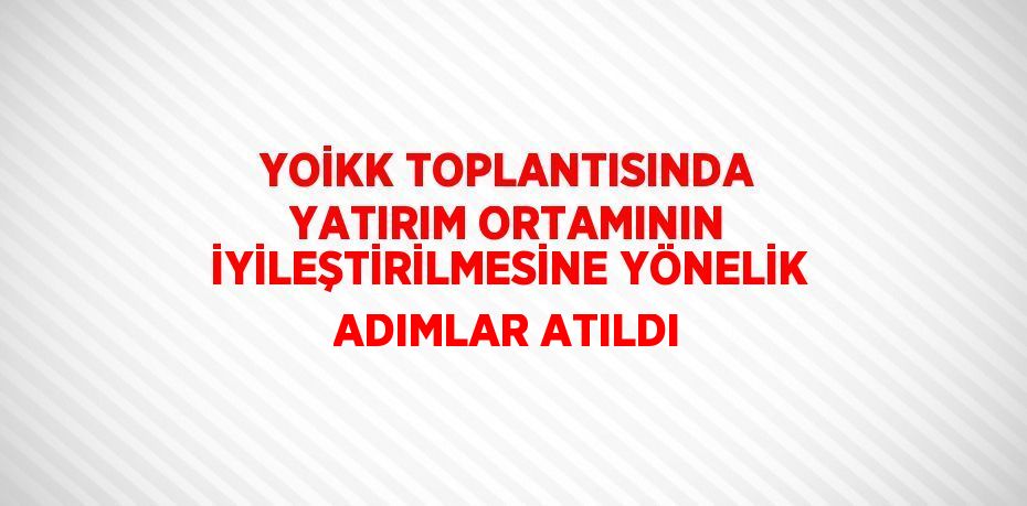 YOİKK TOPLANTISINDA YATIRIM ORTAMININ İYİLEŞTİRİLMESİNE YÖNELİK ADIMLAR ATILDI