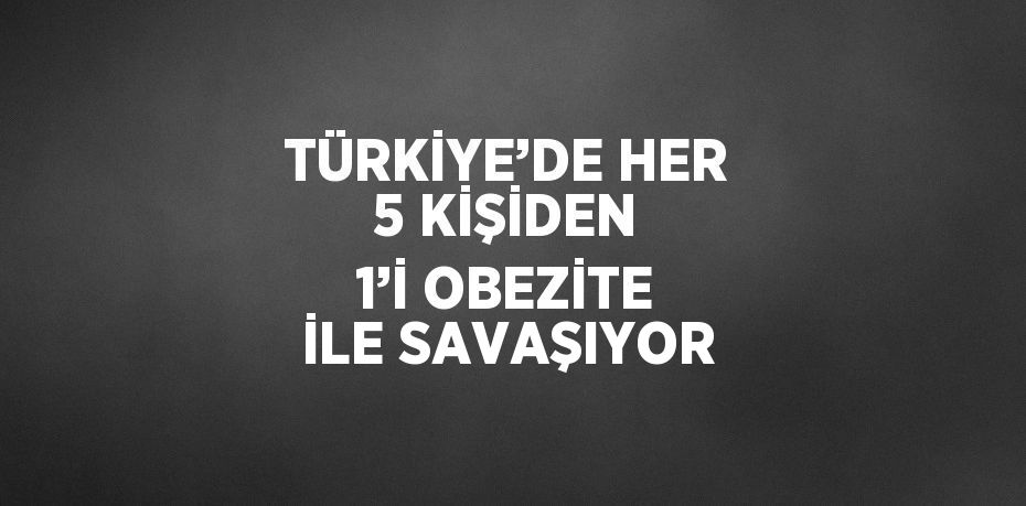 TÜRKİYE’DE HER 5 KİŞİDEN 1’İ OBEZİTE İLE SAVAŞIYOR