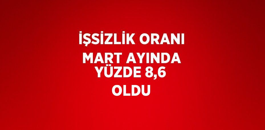 İŞSİZLİK ORANI MART AYINDA YÜZDE 8,6 OLDU