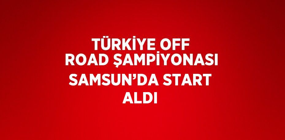 TÜRKİYE OFF ROAD ŞAMPİYONASI SAMSUN’DA START ALDI