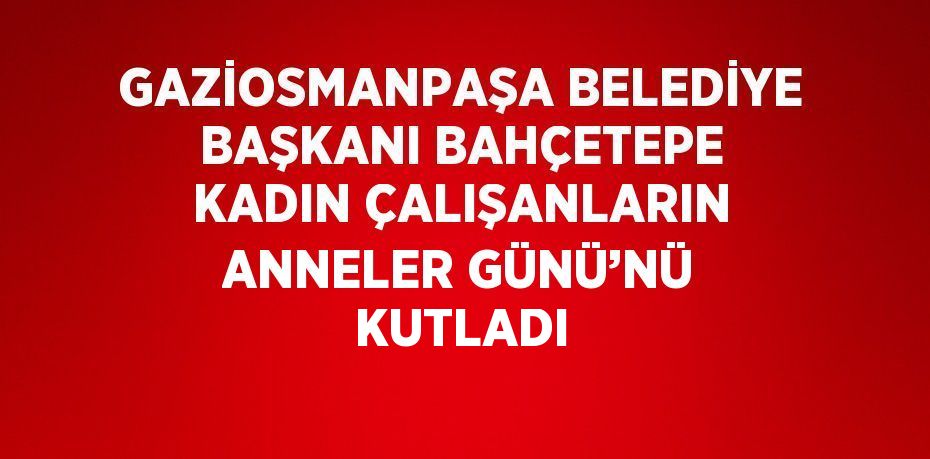 GAZİOSMANPAŞA BELEDİYE BAŞKANI BAHÇETEPE KADIN ÇALIŞANLARIN ANNELER GÜNÜ’NÜ KUTLADI