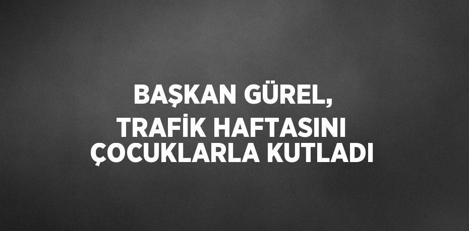 BAŞKAN GÜREL, TRAFİK HAFTASINI ÇOCUKLARLA KUTLADI