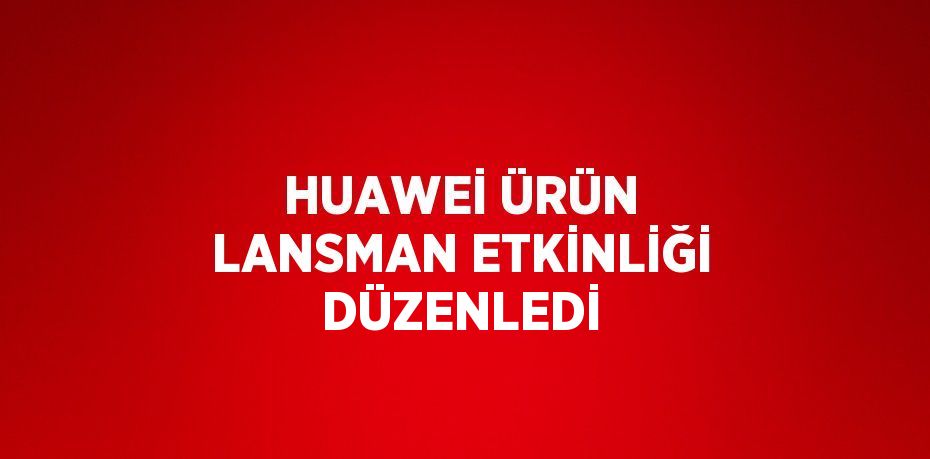 HUAWEİ ÜRÜN LANSMAN ETKİNLİĞİ DÜZENLEDİ