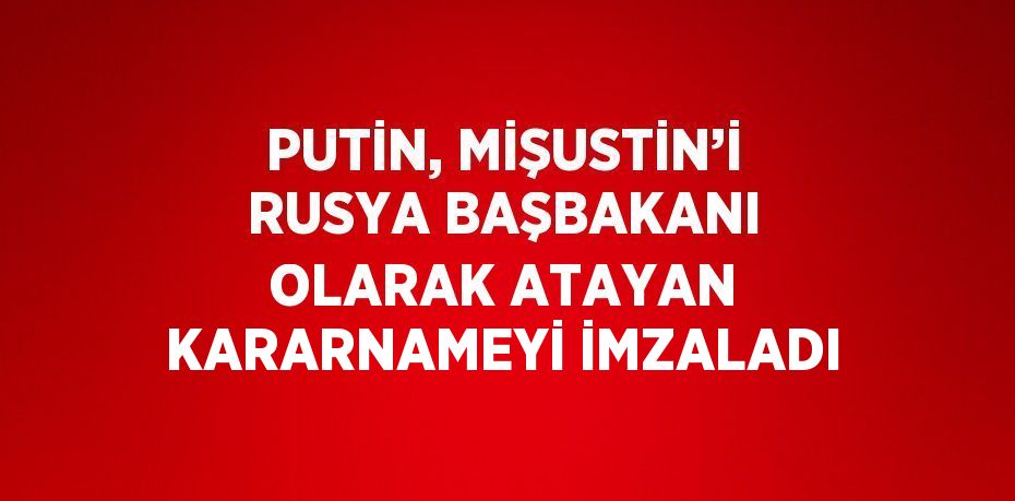 PUTİN, MİŞUSTİN’İ RUSYA BAŞBAKANI OLARAK ATAYAN KARARNAMEYİ İMZALADI