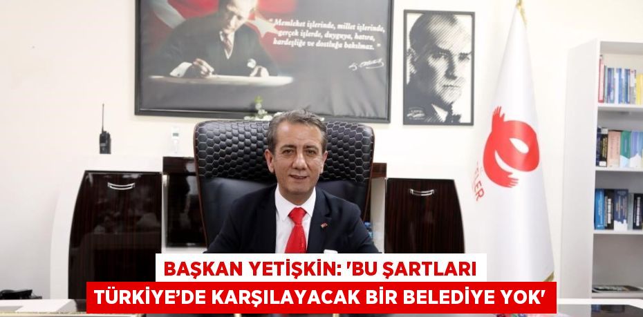 BAŞKAN YETİŞKİN: 'BU ŞARTLARI TÜRKİYE’DE KARŞILAYACAK BİR BELEDİYE YOK'