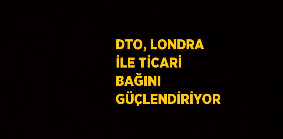 DTO, LONDRA İLE TİCARİ BAĞINI GÜÇLENDİRİYOR