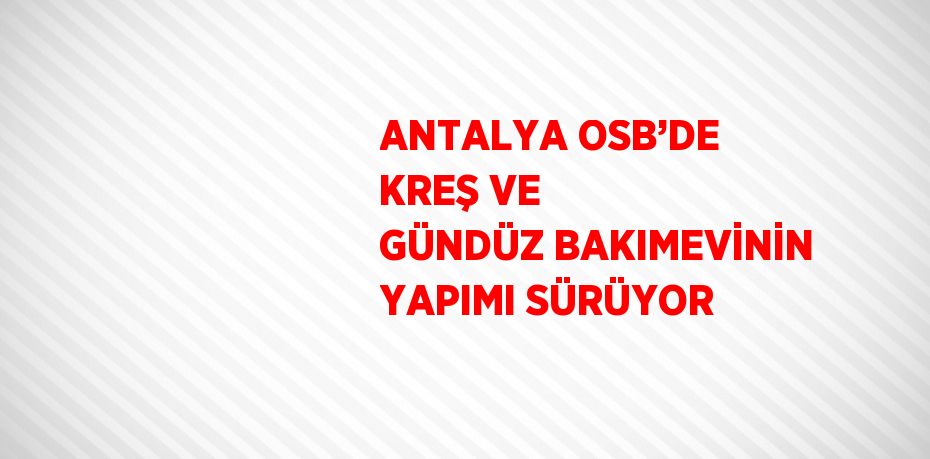 ANTALYA OSB’DE KREŞ VE GÜNDÜZ BAKIMEVİNİN YAPIMI SÜRÜYOR