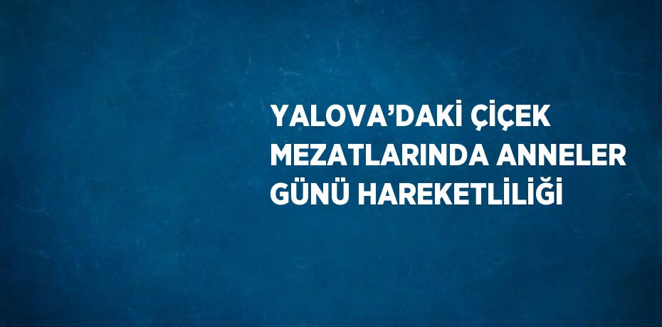 YALOVA’DAKİ ÇİÇEK MEZATLARINDA ANNELER GÜNÜ HAREKETLİLİĞİ