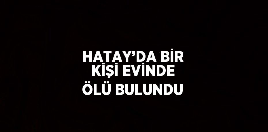 HATAY’DA BİR KİŞİ EVİNDE ÖLÜ BULUNDU