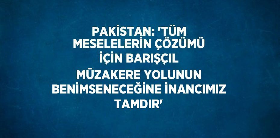 PAKİSTAN: 'TÜM MESELELERİN ÇÖZÜMÜ İÇİN BARIŞÇIL MÜZAKERE YOLUNUN BENİMSENECEĞİNE İNANCIMIZ TAMDIR'
