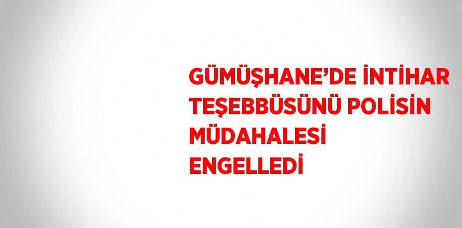 GÜMÜŞHANE’DE İNTİHAR TEŞEBBÜSÜNÜ POLİSİN MÜDAHALESİ ENGELLEDİ