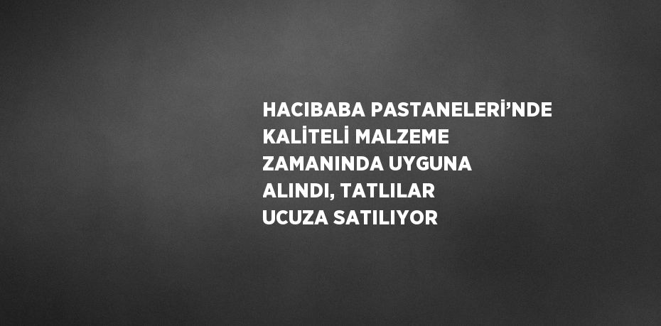 HACIBABA PASTANELERİ’NDE KALİTELİ MALZEME ZAMANINDA UYGUNA ALINDI, TATLILAR UCUZA SATILIYOR
