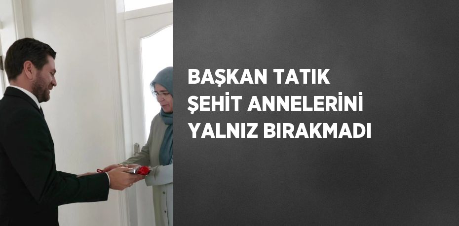 BAŞKAN TATIK ŞEHİT ANNELERİNİ YALNIZ BIRAKMADI