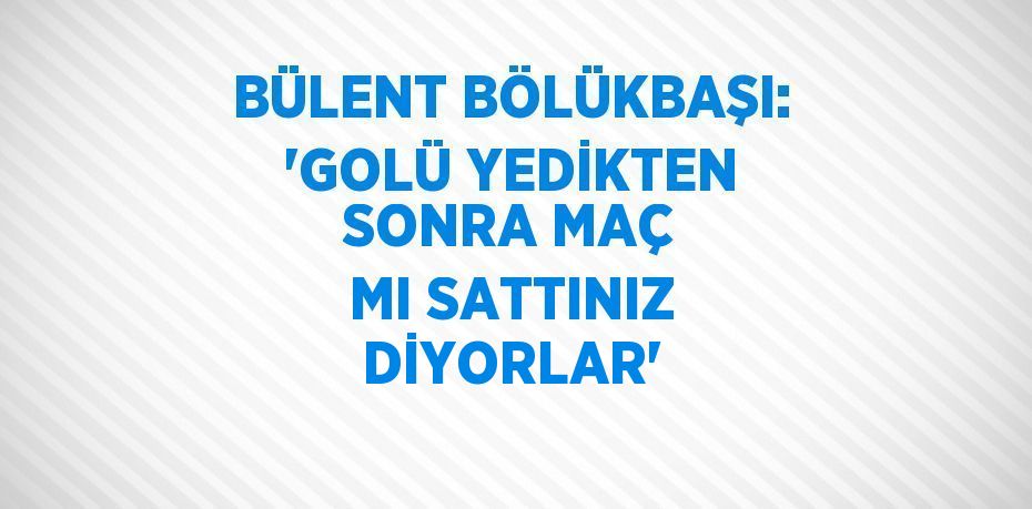 BÜLENT BÖLÜKBAŞI: 'GOLÜ YEDİKTEN SONRA MAÇ MI SATTINIZ DİYORLAR'
