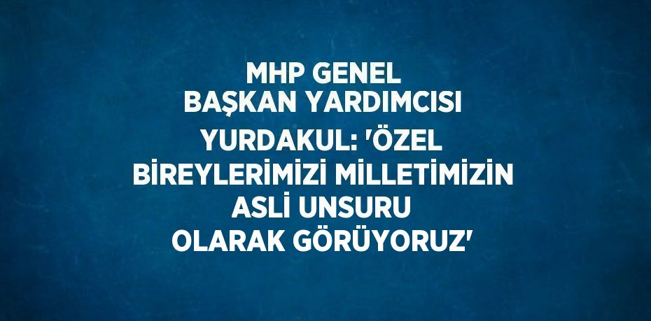 MHP GENEL BAŞKAN YARDIMCISI YURDAKUL: 'ÖZEL BİREYLERİMİZİ MİLLETİMİZİN ASLİ UNSURU OLARAK GÖRÜYORUZ'